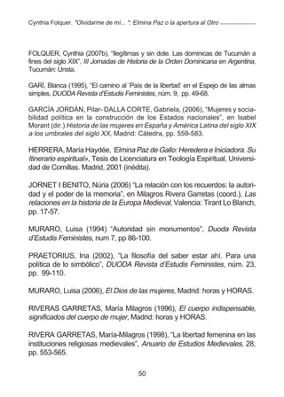Cynthia Folquer. "Olvidarme de mí... ": Elmina Paz o la apertura al Otro




FOLQUER, Cynthia (2007b), “Ilegítimas y sin dote. Las dominicas de Tucumán a
fines del siglo XIX”, III Jornadas de Historia de la Orden Dominicana en Argentina,
Tucumán: Unsta.

GARÍ, Blanca (1995), “El camino al ‘País de la libertad’ en el Espejo de las almas
simples, DUODA Revista d’Estudis Feministes, núm. 9, pp. 49-68.

GARCÍA JORDÁN, Pilar- DALLA CORTE, Gabriela, (2006), “Mujeres y socia-
bilidad política en la construcción de los Estados nacionales”, en Isabel
Morant (dir.) Historia de las mujeres en España y América Latina del siglo XIX
a los umbrales del siglo XX, Madrid: Cátedra, pp. 559-583.

HERRERA, María Haydée, ‘Elmina Paz de Gallo: Heredera e Iniciadora. Su
Itinerario espiritual», Tesis de Licenciatura en Teología Espiritual, Universi-
dad de Comillas. Madrid, 2001 (inédita).

JORNET I BENITO, Núria (2006) “La relación con los recuerdos: la autori-
dad y el poder de la memoria”, en Milagros Rivera Garretas (coord.), Las
relaciones en la historia de la Europa Medieval, Valencia: Tirant Lo Blanch,
pp. 17-57.

MURARO, Luisa (1994) “Autoridad sin monumentos”, Duoda Revista
d’Estudis Feministes, num 7, pp 86-100.

PRAETORIUS, Ina (2002), “La filosofía del saber estar ahí. Para una
política de lo simbólico”, DUODA Revista d’Estudis Feministes, núm. 23,
pp. 99-110.

MURARO, Luisa (2006), El Dios de las mujeres, Madrid: horas y HORAS.

RIVERAS GARRETAS, María Milagros (1996), El cuerpo indispensable,
significados del cuerpo de mujer, Madrid: horas y HORAS.

RIVERA GARRETAS, María-Milagros (1998), “La libertad femenina en las
instituciones religiosas medievales”, Anuario de Estudios Medievales, 28,
pp. 553-565.

                                         50
 