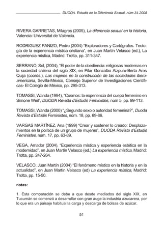 DUODA. Estudis de la Diferència Sexual, núm 34-2008




RIVERA GARRETAS, Milagros (2005), La diferencia sexual en la historia,
Valencia: Universitat de Valencia.

RODRIGUEZ PANIZO, Pedro (2004) “Exploradores y Cartógrafos. Teolo-
gía de la experiencia mística cristiana”, en Juan Martín Velasco (ed.), La
experiencia mística, Madrid: Trotta, pp. 311-347.

SERRANO, Sol, (2004), “El poder de la obediencia: religiosas modernas en
la sociedad chilena del siglo XIX, en Pilar Gonzalbo Aizpuru-Berta Ares
Quija (coords.), Las mujeres en la construcción de las sociedades ibero-
americana, Sevilla-México, Consejo Superior de Investigaciones Científi-
cas- El Colegio de México, pp. 295-313.

TOMASSI, Wanda (1994), “Cosmos: la experiencia del cuepo femenino en
Simone Weil”, DUODA Revista d’Estudis Feministes, núm 5, pp. 99-113.

TOMASSI, Wanda (2000) “¿Segundo sexo o autoridad femenina?”, Duoda
Revista d’Estudis Feministes, núm. 18, pp. 69-86.

VARGAS MARTÍNEZ, Ana (1999) “Crear y sostener lo creado: Desplaza-
mientos en la política de un grupo de mujeres”, DUODA Revista d’Estudis
Feministes, núm. 17, pp. 63-89.

VEGA, Amador (2004), “Experiencia mística y experiencia estética en la
modernidad”, en Juan Martín Velasco (ed.) La experiencia mística, Madrid:
Trotta, pp. 247-264.

VELASCO, Juan Martín (2004) “El fenómeno místico en la historia y en la
actualidad”, en Juan Martín Velasco (ed) La experiencia mística, Madrid:
Trotta, pp. 15-50.

notas:

1. Esta comparación se debe a que desde mediados del siglo XIX, en
Tucumán se comenzó a desarrollar con gran auge la industria azucarera, por
lo que era un paisaje habitual la carga y descarga de bolsas de azúcar.

                                    51
 