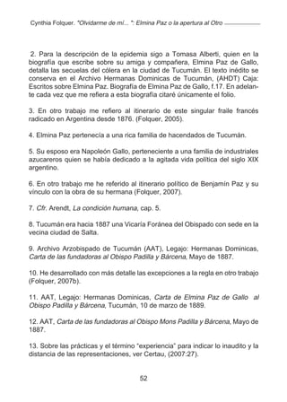 Cynthia Folquer. "Olvidarme de mí... ": Elmina Paz o la apertura al Otro




 2. Para la descripción de la epidemia sigo a Tomasa Alberti, quien en la
biografía que escribe sobre su amiga y compañera, Elmina Paz de Gallo,
detalla las secuelas del cólera en la ciudad de Tucumán. El texto inédito se
conserva en el Archivo Hermanas Dominicas de Tucumán, (AHDT) Caja:
Escritos sobre Elmina Paz. Biografía de Elmina Paz de Gallo, f.17. En adelan-
te cada vez que me refiera a esta biografía citaré únicamente el folio.

3. En otro trabajo me refiero al itinerario de este singular fraile francés
radicado en Argentina desde 1876. (Folquer, 2005).

4. Elmina Paz pertenecía a una rica familia de hacendados de Tucumán.

5. Su esposo era Napoleón Gallo, perteneciente a una familia de industriales
azucareros quien se había dedicado a la agitada vida política del siglo XIX
argentino.

6. En otro trabajo me he referido al itinerario político de Benjamín Paz y su
vínculo con la obra de su hermana (Folquer, 2007).

7. Cfr. Arendt, La condición humana, cap. 5.

8. Tucumán era hacia 1887 una Vicaría Foránea del Obispado con sede en la
vecina ciudad de Salta.

9. Archivo Arzobispado de Tucumán (AAT), Legajo: Hermanas Dominicas,
Carta de las fundadoras al Obispo Padilla y Bárcena, Mayo de 1887.

10. He desarrollado con más detalle las excepciones a la regla en otro trabajo
(Folquer, 2007b).

11. AAT, Legajo: Hermanas Dominicas, Carta de Elmina Paz de Gallo al
Obispo Padilla y Bárcena, Tucumán, 10 de marzo de 1889.

12. AAT, Carta de las fundadoras al Obispo Mons Padilla y Bárcena, Mayo de
1887.

13. Sobre las prácticas y el término “experiencia” para indicar lo inaudito y la
distancia de las representaciones, ver Certau, (2007:27).


                                         52
 