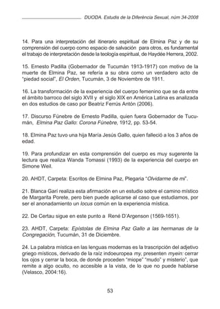 DUODA. Estudis de la Diferència Sexual, núm 34-2008




14. Para una interpretación del itinerario espiritual de Elmina Paz y de su
comprensión del cuerpo como espacio de salvación para otros, es fundamental
el trabajo de interpretación desde la teología espiritual, de Haydée Herrera, 2002.

15. Ernesto Padilla (Gobernador de Tucumán 1913-1917) con motivo de la
muerte de Elmina Paz, se refería a su obra como un verdadero acto de
“piedad social”, El Orden, Tucumán, 3 de Noviembre de 1911.

16. La transformación de la experiencia del cuerpo femenino que se da entre
el ámbito barroco del siglo XVII y el siglo XIX en América Latina es analizada
en dos estudios de caso por Beatriz Ferrús Antón (2006).

17. Discurso Fúnebre de Ernesto Padilla, quien fuera Gobernador de Tucu-
mán, Elmina Paz Gallo : Corona Fúnebre, 1912, pp. 53-54.

18. Elmina Paz tuvo una hija María Jesús Gallo, quien falleció a los 3 años de
edad.

19. Para profundizar en esta comprensión del cuerpo es muy sugerente la
lectura que realiza Wanda Tomassi (1993) de la experiencia del cuerpo en
Simone Weil.

20. AHDT, Carpeta: Escritos de Elmina Paz, Plegaria “Olvidarme de mi”.

21. Blanca Garí realiza esta afirmación en un estudio sobre el camino místico
de Margarita Porete, pero bien puede aplicarse al caso que estudiamos, por
ser el anonadamiento un locus común en la experiencia mística.

22. De Certau sigue en este punto a René D’Argenson (1569-1651).

23. AHDT, Carpeta: Epístolas de Elmina Paz Gallo a las hermanas de la
Congregación, Tucumán, 31 de Diciembre.

24. La palabra mística en las lenguas modernas es la trascripción del adjetivo
griego místicos, derivado de la raíz indoeuropea my, presenten myein: cerrar
los ojos y cerrar la boca, de donde proceden “miope” “mudo” y misterio”, que
remite a algo oculto, no accesible a la vista, de lo que no puede hablarse
(Velasco, 2004:16).


                                        53
 