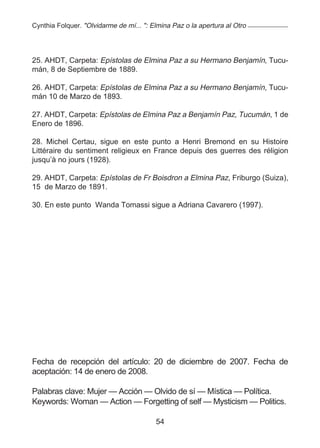 Cynthia Folquer. "Olvidarme de mí... ": Elmina Paz o la apertura al Otro




25. AHDT, Carpeta: Epístolas de Elmina Paz a su Hermano Benjamín, Tucu-
mán, 8 de Septiembre de 1889.

26. AHDT, Carpeta: Epístolas de Elmina Paz a su Hermano Benjamín, Tucu-
mán 10 de Marzo de 1893.

27. AHDT, Carpeta: Epístolas de Elmina Paz a Benjamín Paz, Tucumán, 1 de
Enero de 1896.

28. Michel Certau, sigue en este punto a Henri Bremond en su Histoire
Littéraire du sentiment religieux en France depuis des guerres des réligion
jusqu’à no jours (1928).

29. AHDT, Carpeta: Epístolas de Fr Boisdron a Elmina Paz, Friburgo (Suiza),
15 de Marzo de 1891.

30. En este punto Wanda Tomassi sigue a Adriana Cavarero (1997).




Fecha de recepción del artículo: 20 de diciembre de 2007. Fecha de
aceptación: 14 de enero de 2008.

Palabras clave: Mujer — Acción — Olvido de sí — Mística — Política.
Keywords: Woman — Action — Forgetting of self — Mysticism — Politics.

                                         54
 