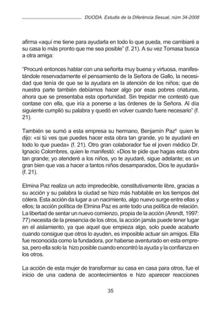 DUODA. Estudis de la Diferència Sexual, núm 34-2008




afirma «aquí me tiene para ayudarla en todo lo que pueda, me cambiaré a
su casa lo más pronto que me sea posible” (f. 21). A su vez Tomasa busca
a otra amiga:

“Procuré entonces hablar con una señorita muy buena y virtuosa, manifes-
tándole reservadamente el pensamiento de la Señora de Gallo, la necesi-
dad que tenía de que se la ayudara en la atención de los niños; que de
nuestra parte también debíamos hacer algo por esas pobres criaturas,
ahora que se presentaba esta oportunidad. Sin trepidar me contestó que
contase con ella, que iría a ponerse a las órdenes de la Señora. Al día
siguiente cumplió su palabra y quedó en volver cuando fuere necesario” (f.
21).

También se sumó a esta empresa su hermano, Benjamín Paz6 quien le
dijo: «si tú ves que puedes hacer esta obra tan grande, yo te ayudaré en
todo lo que pueda» (f. 21). Otro gran colaborador fue el joven médico Dr.
Ignacio Colombres, quien le manifestó: «Dios te pide que hagas esta obra
tan grande; yo atenderé a los niños, yo te ayudaré, sigue adelante; es un
gran bien que vas a hacer a tantos niños desamparados, Dios te ayudará»
(f. 21).

Elmina Paz realiza un acto impredecible, constitutivamente libre, gracias a
su acción y su palabra la ciudad se hizo más habitable en los tiempos del
cólera. Esta acción da lugar a un nacimiento, algo nuevo surge entre ellas y
ellos; la acción política de Elmina Paz es ante todo una política de relación.
La libertad de sentar un nuevo comienzo, propia de la acción (Arendt, 1997:
77) necesita de la presencia de los otros, la acción jamás puede tener lugar
en el aislamiento, ya que aquel que empieza algo, solo puede acabarlo
cuando consigue que otros lo ayuden, es imposible actuar sin amigos. Ella
fue reconocida como la fundadora, por haberse aventurado en esta empre-
sa, pero ella solo la hizo posible cuando encontró la ayuda y la confianza en
los otros.

La acción de esta mujer de transformar su casa en casa para otros, fue el
inicio de una cadena de acontecimientos e hizo aparecer reacciones

                                     35
 