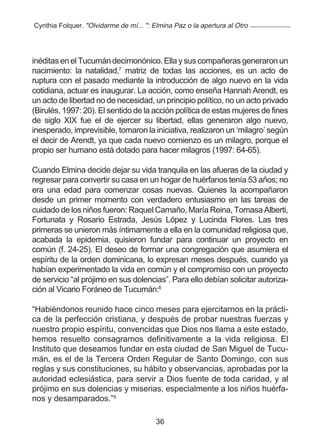 Cynthia Folquer. "Olvidarme de mí... ": Elmina Paz o la apertura al Otro




inéditas en el Tucumán decimonónico. Ella y sus compañeras generaron un
nacimiento: la natalidad,7 matriz de todas las acciones, es un acto de
ruptura con el pasado mediante la introducción de algo nuevo en la vida
cotidiana, actuar es inaugurar. La acción, como enseña Hannah Arendt, es
un acto de libertad no de necesidad, un principio político, no un acto privado
(Birulés, 1997: 20). El sentido de la acción política de estas mujeres de fines
de siglo XIX fue el de ejercer su libertad, ellas generaron algo nuevo,
inesperado, imprevisible, tomaron la iniciativa, realizaron un ‘milagro’ según
el decir de Arendt, ya que cada nuevo comienzo es un milagro, porque el
propio ser humano está dotado para hacer milagros (1997: 64-65).

Cuando Elmina decide dejar su vida tranquila en las afueras de la ciudad y
regresar para convertir su casa en un hogar de huérfanos tenía 53 años; no
era una edad para comenzar cosas nuevas. Quienes la acompañaron
desde un primer momento con verdadero entusiasmo en las tareas de
cuidado de los niños fueron: Raquel Camaño, María Reina, Tomasa Alberti,
Fortunata y Rosario Estrada, Jesús López y Lucinda Flores. Las tres
primeras se unieron más íntimamente a ella en la comunidad religiosa que,
acabada la epidemia, quisieron fundar para continuar un proyecto en
común (f. 24-25). El deseo de formar una congregación que asumiera el
espíritu de la orden dominicana, lo expresan meses después, cuando ya
habían experimentado la vida en común y el compromiso con un proyecto
de servicio “al prójimo en sus dolencias”. Para ello debían solicitar autoriza-
ción al Vicario Foráneo de Tucumán:8

“Habiéndonos reunido hace cinco meses para ejercitarnos en la prácti-
ca de la perfección cristiana, y después de probar nuestras fuerzas y
nuestro propio espíritu, convencidas que Dios nos llama a este estado,
hemos resuelto consagrarnos definitivamente a la vida religiosa. El
Instituto que deseamos fundar en esta ciudad de San Miguel de Tucu-
mán, es el de la Tercera Orden Regular de Santo Domingo, con sus
reglas y sus constituciones, su hábito y observancias, aprobadas por la
autoridad eclesiástica, para servir a Dios fuente de toda caridad, y al
prójimo en sus dolencias y miserias, especialmente a los niños huérfa-
nos y desamparados.”9

                                         36
 