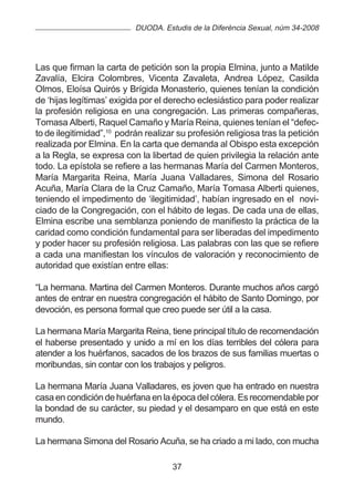 DUODA. Estudis de la Diferència Sexual, núm 34-2008




Las que firman la carta de petición son la propia Elmina, junto a Matilde
Zavalía, Elcira Colombres, Vicenta Zavaleta, Andrea López, Casilda
Olmos, Eloísa Quirós y Brígida Monasterio, quienes tenían la condición
de ‘hijas legítimas’ exigida por el derecho eclesiástico para poder realizar
la profesión religiosa en una congregación. Las primeras compañeras,
Tomasa Alberti, Raquel Camaño y María Reina, quienes tenían el “defec-
to de ilegitimidad”,10 podrán realizar su profesión religiosa tras la petición
realizada por Elmina. En la carta que demanda al Obispo esta excepción
a la Regla, se expresa con la libertad de quien privilegia la relación ante
todo. La epístola se refiere a las hermanas María del Carmen Monteros,
María Margarita Reina, María Juana Valladares, Simona del Rosario
Acuña, María Clara de la Cruz Camaño, María Tomasa Alberti quienes,
teniendo el impedimento de ‘ilegitimidad’, habían ingresado en el novi-
ciado de la Congregación, con el hábito de legas. De cada una de ellas,
Elmina escribe una semblanza poniendo de manifiesto la práctica de la
caridad como condición fundamental para ser liberadas del impedimento
y poder hacer su profesión religiosa. Las palabras con las que se refiere
a cada una manifiestan los vínculos de valoración y reconocimiento de
autoridad que existían entre ellas:

“La hermana. Martina del Carmen Monteros. Durante muchos años cargó
antes de entrar en nuestra congregación el hábito de Santo Domingo, por
devoción, es persona formal que creo puede ser útil a la casa.

La hermana María Margarita Reina, tiene principal título de recomendación
el haberse presentado y unido a mí en los días terribles del cólera para
atender a los huérfanos, sacados de los brazos de sus familias muertas o
moribundas, sin contar con los trabajos y peligros.

La hermana María Juana Valladares, es joven que ha entrado en nuestra
casa en condición de huérfana en la época del cólera. Es recomendable por
la bondad de su carácter, su piedad y el desamparo en que está en este
mundo.

La hermana Simona del Rosario Acuña, se ha criado a mi lado, con mucha

                                     37
 