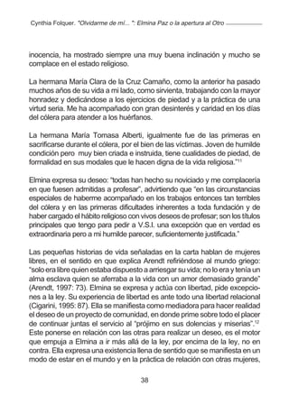 Cynthia Folquer. "Olvidarme de mí... ": Elmina Paz o la apertura al Otro




inocencia, ha mostrado siempre una muy buena inclinación y mucho se
complace en el estado religioso.

La hermana María Clara de la Cruz Camaño, como la anterior ha pasado
muchos años de su vida a mi lado, como sirvienta, trabajando con la mayor
honradez y dedicándose a los ejercicios de piedad y a la práctica de una
virtud seria. Me ha acompañado con gran desinterés y caridad en los días
del cólera para atender a los huérfanos.

La hermana María Tomasa Alberti, igualmente fue de las primeras en
sacrificarse durante el cólera, por el bien de las víctimas. Joven de humilde
condición pero muy bien criada e instruida, tiene cualidades de piedad, de
formalidad en sus modales que le hacen digna de la vida religiosa.”11

Elmina expresa su deseo: “todas han hecho su noviciado y me complacería
en que fuesen admitidas a profesar”, advirtiendo que “en las circunstancias
especiales de haberme acompañado en los trabajos entonces tan terribles
del cólera y en las primeras dificultades inherentes a toda fundación y de
haber cargado el hábito religioso con vivos deseos de profesar; son los títulos
principales que tengo para pedir a V.S.I. una excepción que en verdad es
extraordinaria pero a mi humilde parecer, suficientemente justificada.”

Las pequeñas historias de vida señaladas en la carta hablan de mujeres
libres, en el sentido en que explica Arendt refiriéndose al mundo griego:
“solo era libre quien estaba dispuesto a arriesgar su vida; no lo era y tenía un
alma esclava quien se aferraba a la vida con un amor demasiado grande”
(Arendt, 1997: 73). Elmina se expresa y actúa con libertad, pide excepcio-
nes a la ley. Su experiencia de libertad es ante todo una libertad relacional
(Cigarini, 1995: 87). Ella se manifiesta como mediadora para hacer realidad
el deseo de un proyecto de comunidad, en donde prime sobre todo el placer
de continuar juntas el servicio al “prójimo en sus dolencias y miserias”.12
Este ponerse en relación con las otras para realizar un deseo, es el motor
que empuja a Elmina a ir más allá de la ley, por encima de la ley, no en
contra. Ella expresa una existencia llena de sentido que se manifiesta en un
modo de estar en el mundo y en la práctica de relación con otras mujeres,

                                         38
 