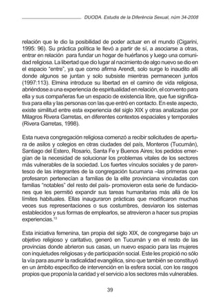 DUODA. Estudis de la Diferència Sexual, núm 34-2008




relación que le dio la posibilidad de poder actuar en el mundo (Cigarini,
1995: 96). Su práctica política le llevó a partir de sí, a asociarse a otras,
entrar en relación para fundar un hogar de huérfanos y luego una comuni-
dad religiosa. La libertad que dio lugar al nacimiento de algo nuevo se dio en
el espacio “entre”, ya que como afirma Arendt, solo surge lo inaudito allí
donde algunos se juntan y solo subsiste mientras permanecen juntos
(1997:113). Elmina introduce su libertad en el camino de vida religiosa,
abriéndose a una experiencia de espiritualidad en relación, el convento para
ella y sus compañeras fue un espacio de existencia libre, que fue significa-
tiva para ella y las personas con las que entró en contacto. En este aspecto,
existe similitud entre esta experiencia del siglo XIX y otras analizadas por
Milagros Rivera Garretas, en diferentes contextos espaciales y temporales
(Rivera Garretas, 1998).

Esta nueva congregación religiosa comenzó a recibir solicitudes de apertu-
ra de asilos y colegios en otras ciudades del país, Monteros (Tucumán),
Santiago del Estero, Rosario, Santa Fe y Buenos Aires; los pedidos emer-
gían de la necesidad de solucionar los problemas vitales de los sectores
más vulnerables de la sociedad. Los fuertes vínculos sociales y de paren-
tesco de las integrantes de la congregación tucumana –las primeras que
profesaron pertenecían a familias de la elite provinciana vinculadas con
familias “notables” del resto del país- promovieron esta serie de fundacio-
nes que les permitió expandir sus tareas humanitarias más allá de los
límites habituales. Ellas inauguraron prácticas que modificaron muchas
veces sus representaciones o sus costumbres, desviaron los sistemas
establecidos y sus formas de emplearlos, se atrevieron a hacer sus propias
experiencias.13

Esta iniciativa femenina, tan propia del siglo XIX, de congregarse bajo un
objetivo religioso y caritativo, generó en Tucumán y en el resto de las
provincias donde abrieron sus casas, un nuevo espacio para las mujeres
con inquietudes religiosas y de participación social. Este les propició no sólo
la vía para asumir la radicalidad evangélica, sino que también se constituyó
en un ámbito específico de intervención en la esfera social, con los rasgos
propios que proponía la caridad y el servicio a los sectores más vulnerables.

                                      39
 