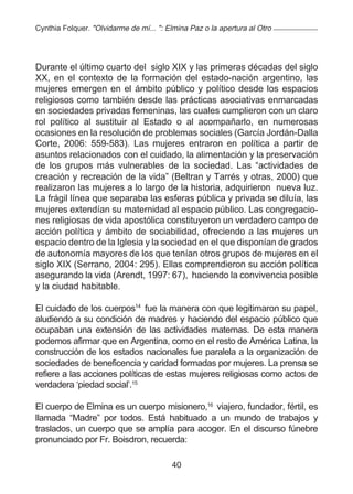 Cynthia Folquer. "Olvidarme de mí... ": Elmina Paz o la apertura al Otro




Durante el último cuarto del siglo XIX y las primeras décadas del siglo
XX, en el contexto de la formación del estado-nación argentino, las
mujeres emergen en el ámbito público y político desde los espacios
religiosos como también desde las prácticas asociativas enmarcadas
en sociedades privadas femeninas, las cuales cumplieron con un claro
rol político al sustituir al Estado o al acompañarlo, en numerosas
ocasiones en la resolución de problemas sociales (García Jordán-Dalla
Corte, 2006: 559-583). Las mujeres entraron en política a partir de
asuntos relacionados con el cuidado, la alimentación y la preservación
de los grupos más vulnerables de la sociedad. Las “actividades de
creación y recreación de la vida” (Beltran y Tarrés y otras, 2000) que
realizaron las mujeres a lo largo de la historia, adquirieron nueva luz.
La frágil línea que separaba las esferas pública y privada se diluía, las
mujeres extendían su maternidad al espacio público. Las congregacio-
nes religiosas de vida apostólica constituyeron un verdadero campo de
acción política y ámbito de sociabilidad, ofreciendo a las mujeres un
espacio dentro de la Iglesia y la sociedad en el que disponían de grados
de autonomía mayores de los que tenían otros grupos de mujeres en el
siglo XIX (Serrano, 2004: 295). Ellas comprendieron su acción política
asegurando la vida (Arendt, 1997: 67), haciendo la convivencia posible
y la ciudad habitable.

El cuidado de los cuerpos14 fue la manera con que legitimaron su papel,
aludiendo a su condición de madres y haciendo del espacio público que
ocupaban una extensión de las actividades maternas. De esta manera
podemos afirmar que en Argentina, como en el resto de América Latina, la
construcción de los estados nacionales fue paralela a la organización de
sociedades de beneficencia y caridad formadas por mujeres. La prensa se
refiere a las acciones políticas de estas mujeres religiosas como actos de
verdadera ‘piedad social’.15

El cuerpo de Elmina es un cuerpo misionero,16 viajero, fundador, fértil, es
llamada “Madre” por todos. Está habituado a un mundo de trabajos y
traslados, un cuerpo que se amplía para acoger. En el discurso fúnebre
pronunciado por Fr. Boisdron, recuerda:

                                         40
 