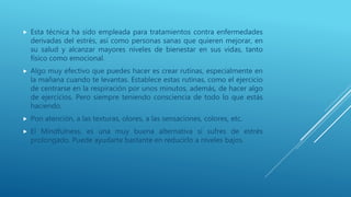  Esta técnica ha sido empleada para tratamientos contra enfermedades
derivadas del estrés, así como personas sanas que quieren mejorar, en
su salud y alcanzar mayores niveles de bienestar en sus vidas, tanto
físico como emocional.
 Algo muy efectivo que puedes hacer es crear rutinas, especialmente en
la mañana cuando te levantas. Establece estas rutinas, como el ejercicio
de centrarse en la respiración por unos minutos, además, de hacer algo
de ejercicios. Pero siempre teniendo consciencia de todo lo que estás
haciendo.
 Pon atención, a las texturas, olores, a las sensaciones, colores, etc.
 El Mindfulness, es una muy buena alternativa si sufres de estrés
prolongado. Puede ayudarte bastante en reducirlo a niveles bajos.
 