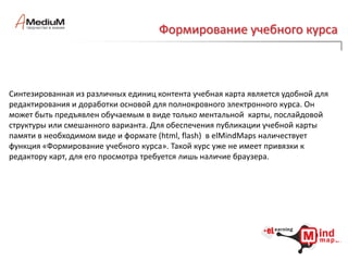  дают реальный выигрыш во времени, в актуальности и качестве электронного обучения.Когда?Принципы elMindMaps  разработаны более 3-х лет назад и использованы в ряде электронных курсов и программных решений на экспорт. В частности, на движке wikimindmapпринципы публикации электронных курсов прямо из базы знаний воплощены при создании программной платформы AKESystem. Эта платформа успешно эксплуатируется в ряде фармацевтических компаний, где организация, хранение и актуализация специальных знаний наиболее важный процесс.Утилиты elMindMaps полностью разработаны и прошли внутреннее тестирование, предстоит их сертификация сразу для нескольких редакторов ментальных карт, среди которых MindManager, FreeMind, MindMeister и др.Уже сегодня Вы можете запросить более подробную информацию о продукте. Наши специалисты проведут презентацию инструментов elMindMaps для Вас.