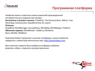 Наименование и назначениеeLearning Mind Maps– eLMindMaps– технология ментальных карт для обучения.Безусловно, именно ментальные карты (MindMap, MM) являются той платформой, на которой базируется наше решение. Мы предполагаем, что аудитория знакома и/или активно использует  эту технологию в своей производственной, авторской, исследовательской или преподавательской деятельности.Однако для остальных можем предоставить много полезной информации, дать ссылки на живые интернет-ресурсы, познакомить со специалистами, графиком семинаров и конференций в данной области.Цель создания elMindMaps – все достоинства ментальных карт  - логику организации, визуальную простоту, интерактивность исследования, насыщенность приложениями и др. -  сделать доступными для создания средств электронного обучения. 