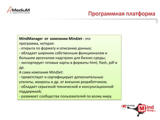 Программная платформаНаиболее яркие и известные имена компаний-производителей инструментов для создания карт разума .Бесплатные и условно платные: FreeMind , The Personal Brain, XMind , Free Mind Map, ScreenHunter, NovaMind (free for coach)Платные: DropMind, MindManager, ConceptDraw, iMindMap, MindMapper, TheBrainОблачные сервисы: MindMeister , Bubbl.us, Mindomo Basic, Mind42, WebBrainКомпания Dokeos предлагает на рынке платформу и целое семейство продуктов с элементами ментальных карт.http://www.dokeos.comДля пилотного проекта была выбрана платформа наиболее развитая, гибкая , открытая и распространенная.