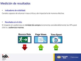 Fuente: Estudio Anual Comercio Electrónico Cámara Argentina de Comercio Electrónico (2012)
Medición de resultados
• Indicadores de visibilidad:
Canales capaces de alcanzar masa crítica y de impactarla de manera efectiva.
• Resultados en el sitio:
El impacto en audiencias en mindset de compra incrementa considerablemente los KPIs post
click vs. audiencias masivas.
 