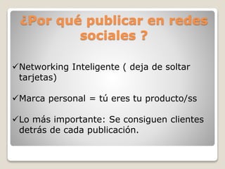 ¿Por qué publicar en redes
sociales ?
Networking Inteligente ( deja de soltar
tarjetas)
Marca personal = tú eres tu producto/ss
Lo más importante: Se consiguen clientes
detrás de cada publicación.
 