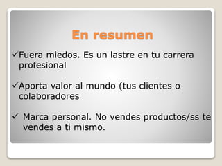 En resumen
Fuera miedos. Es un lastre en tu carrera
profesional
Aporta valor al mundo (tus clientes o
colaboradores
 Marca personal. No vendes productos/ss te
vendes a ti mismo.
 