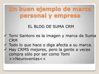Un buen ejemplo de marca
personal y empresa
EL BLOG DE SUMA CRM
 Tomi Santoro es la imagen y marca de Suma
CRM
 Todo lo que hace o diga afecta a su marca.
 Hay CRMS mejores, pero la gente a veces
compra sólo por ser como Tomi
>>Neuroventas<<
 