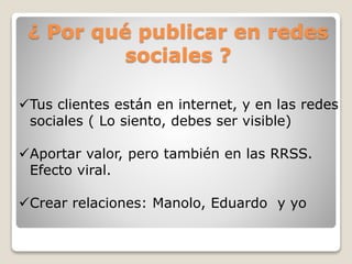 ¿ Por qué publicar en redes
sociales ?
Tus clientes están en internet, y en las redes
sociales ( Lo siento, debes ser visible)
Aportar valor, pero también en las RRSS.
Efecto viral.
Crear relaciones: Manolo, Eduardo y yo
 