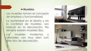 Muebles 
Los muebles toman el concepto 
de simpleza y funcionalidad. 
La austeridad en el diseño y en 
la cantidad de muebles, son 
básicos en la decoración. No 
siempre existen muebles fijos. 
Los muebles modernos y 
orientales van muy bien con 
este tipo de decoración. 
 