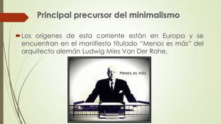 Los orígenes de esta corriente están en Europa y se 
encuentran en el manifiesto titulado “Menos es más” del 
arquitecto alemán Ludwig Mies Van Der Rohe. 
 