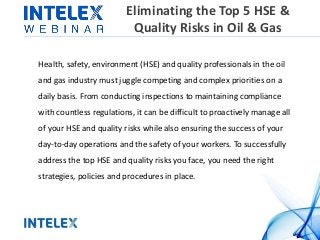 Eliminating the Top 5 HSE &
Quality Risks in Oil & Gas
Health, safety, environment (HSE) and quality professionals in the oil
and gas industry must juggle competing and complex priorities on a
daily basis. From conducting inspections to maintaining compliance
with countless regulations, it can be difficult to proactively manage all
of your HSE and quality risks while also ensuring the success of your
day-to-day operations and the safety of your workers. To successfully
address the top HSE and quality risks you face, you need the right
strategies, policies and procedures in place.
 