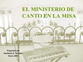 EL MINISTERIO DE 
CANTO EN LA MISA 
Preparado por 
Humberto E. Corrales 
Enero 2010 
 
