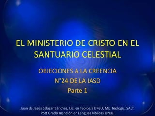 EL MINISTERIO DE CRISTO EN EL
SANTUARIO CELESTIAL
OBJECIONES A LA CREENCIA
N°24 DE LA IASD
Parte 1
Juan de Jesús Salazar Sánchez, Lic. en Teología UPeU, Mg. Teología, SALT.
Post Grado mención en Lenguas Bíblicas UPeU.
 