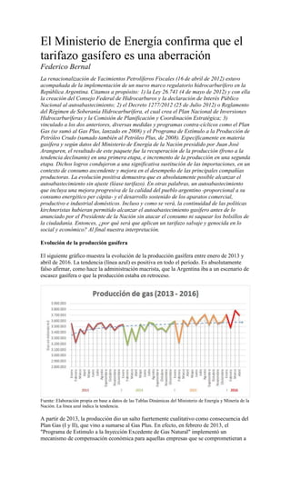 El Ministerio de Energía confirma que el
tarifazo gasífero es una aberración
Federico Bernal
La renacionalización de Yacimientos Petrolíferos Fiscales (16 de abril de 2012) estuvo
acompañada de la implementación de un nuevo marco regulatorio hidrocarburífero en la
República Argentina. Citamos a propósito: 1) la Ley 26.741 (4 de mayo de 2012) y con ella
la creación del Consejo Federal de Hidrocarburos y la declaración de Interés Público
Nacional al autoabastecimiento; 2) el Decreto 1277/2012 (25 de Julio 2012) o Reglamento
del Régimen de Soberanía Hidrocarburífera, el cual crea el Plan Nacional de Inversiones
Hidrocarburíferas y la Comisión de Planificación y Coordinación Estratégica; 3)
vinculado a los dos anteriores, diversas medidas y programas contra-cíclicos como el Plan
Gas (se sumó al Gas Plus, lanzado en 2008) y el Programa de Estímulo a la Producción de
Petróleo Crudo (sumado también al Petróleo Plus, de 2008). Específicamente en materia
gasífera y según datos del Ministerio de Energía de la Nación presidido por Juan José
Aranguren, el resultado de este paquete fue la recuperación de la producción (freno a la
tendencia declinante) en una primera etapa, e incremento de la producción en una segunda
etapa. Dichos logros condujeron a una significativa sustitución de las importaciones, en un
contexto de consumo ascendente y mejora en el desempeño de las principales compañías
productoras. La evolución positiva demuestra que es absolutamente posible alcanzar el
autoabastecimiento sin ajuste (léase tarifazo). En otras palabras, un autoabastecimiento
que incluya una mejora progresiva de la calidad del pueblo argentino -proporcional a su
consumo energético per cápita- y el desarrollo sostenido de los aparatos comercial,
productivo e industrial domésticos. Incluso y como se verá, la continuidad de las políticas
kirchneristas hubieran permitido alcanzar el autoabastecimiento gasífero antes de lo
anunciado por el Presidente de la Nación sin atacar el consumo ni saquear los bolsillos de
la ciudadanía. Entonces, ¿por qué será que aplican un tarifazo salvaje y genocida en lo
social y económico? Al final nuestra interpretación.
Evolución de la producción gasífera
El siguiente gráfico muestra la evolución de la producción gasífera entre enero de 2013 y
abril de 2016. La tendencia (línea azul) es positiva en todo el período. Es absolutamente
falso afirmar, como hace la administración macrista, que la Argentina iba a un escenario de
escasez gasífera o que la producción estaba en retroceso.
Fuente: Elaboración propia en base a datos de las Tablas Dinámicas del Ministerio de Energía y Minería de la
Nación. La línea azul indica la tendencia.
A partir de 2013, la producción dio un salto fuertemente cualitativo como consecuencia del
Plan Gas (I y II), que vino a sumarse al Gas Plus. En efecto, en febrero de 2013, el
"Programa de Estímulo a la Inyección Excedente de Gas Natural" implementó un
mecanismo de compensación económica para aquellas empresas que se comprometieran a
 