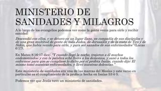 A lo largo de los evangelios podemos ver como la gente venia para oírle y recibir
sanidad:
Descendió con ellos, y se detuvo en un lugar llano, en compañía de sus discípulos y
de una gran multitud de gente de toda Judea, de Jerusalén y de la costa de Tiro y de
Sidón, que había venido para oírle, y para ser sanados de sus enfermedades” (Lucas
6:17).
En Mateo 8:16-17 dice: “Y cuando llegó la noche, trajeron a él muchos
endemoniados; y con la palabra echó fuera a los demonios, y sanó a todos los
enfermos; para que se cumpliese lo dicho por el profeta Isaías, cuando dijo: El
mismo tomó nuestras enfermedades, y llevó nuestras dolencias.”
Este ministerio de sanidades era una de las marcas del Mesías y este verso en
particular es el cumplimiento de la profecía hecha en Isaías 53:4-5.
Podemos ver que Jesús tuvo un ministerio de sanidades.
 