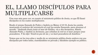 Una cosa más para ver, en cuanto al ministerio público de Jesús, es que Él llamó
discípulos en los cuales multiplicarse.
Desde el mismo llamado de Pedro y Andrés en Mateo 4:18-19, Jesús les estaba
mostrando el carácter del ministerio al cual los estaba llamando, para alcanzar el
mundo: “Andando Jesús junto al mar de Galilea, vio a dos hermanos, Simón,
llamado Pedro, y Andrés su hermano, que echaban la red en el mar; porque eran
pescadores. Y les dijo: Venid en pos de mí, y os haré pescadores de hombres.”
Vemos que en los tres años y medio de su ministerio público Jesús anduvo con sus
discípulos por todos lados, enseñándoles en privado y dándoles ejemplo en público.
 