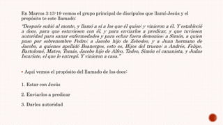 En Marcos 3:13-19 vemos el grupo principal de discípulos que llamó Jesús y el
propósito te este llamado:
“Después subió al monte, y llamó a sí a los que él quiso; y vinieron a él. Y estableció
a doce, para que estuviesen con él, y para enviarlos a predicar, y que tuviesen
autoridad para sanar enfermedades y para echar fuera demonios: a Simón, a quien
puso por sobrenombre Pedro; a Jacobo hijo de Zebedeo, y a Juan hermano de
Jacobo, a quienes apellidó Boanerges, esto es, Hijos del trueno; a Andrés, Felipe,
Bartolomé, Mateo, Tomás, Jacobo hijo de Alfeo, Tadeo, Simón el cananista, y Judas
Iscariote, el que le entregó. Y vinieron a casa.”
 Aquí vemos el propósito del llamado de los doce:
1. Estar con Jesús
2. Enviarlos a predicar
3. Darles autoridad
 