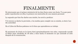 Es interesante que el primer ministerio de los doce fuera estar con Jesús. Y es que para
poder reproducirse en ellos, lo primero era instruirlos de una manera personal.
Lo segundo que hizo fue darles una misión, los envió a predicar.
Y lo tercero es darles la provisión, o los medios para cumplir con su misión, es decir. Les
dio autoridad.
En el Libro de Hechos podemos ver lo bien que aprendieron su trabajo
El ministerio de Jesús en la tierra duró aproximadamente tres años, empezando cuando
el Señor tiene alrededor de 30 años y dura hasta el momento en que asciende al cielo
después de la resurrección.
 