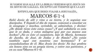 Salió Jesús de allí y vino a su tierra, y le seguían sus
discípulos. Y llegado el día de reposo, comenzó a enseñar en
la sinagoga; y muchos, oyéndole, se admiraban, y decían:
¿De dónde tiene éste estas cosas? ¿Y qué sabiduría es esta
que le es dada, y estos milagros que por sus manos son
hechos? ¿No es éste el carpintero, hijo de María, hermano
de Jacobo, de José, de Judas y de Simón? ¿No están
también aquí con nosotros sus hermanas? Y se
escandalizaban de él. Mas Jesús les decía: No hay profeta
sin honra sino en su propia tierra, y entre sus parientes, y
en su casa”(Marcos 6:1-4).
 
