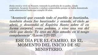 Jesús creció y vivió en Nazaret, tomando la profesión de su padre, siendo
carpintero. La gente lo conocía y estaban sorprendidos porque no había demostrado
nada sobrenatural hasta que cumplió 30 años.
“Aconteció que cuando todo el pueblo se bautizaba,
también Jesús fue bautizado; y orando, el cielo se
abrió, y descendió el Espíritu Santo sobre él en
forma corporal, como paloma, y vino una voz del
cielo que decía: Tú eres mi Hijo amado; en ti tengo
complacencia”. (Lucas 3:21-22).
 