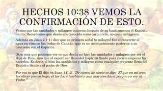 Vemos que las sanidades y milagros vinieron después de su bautismo con el Espíritu
Santo. Recordemos que Jesús era conocido como carpintero, no como milagrero.
Además en Juan 2:1-11 dice que su primera señal (o milagro) fue el convertir el
agua en vino en las bodas de Canaán, que es un acontecimiento posterior a su
bautismo con el Espíritu.
Otra cosa que podemos ver es que Jesús no hizo las sanidades y milagros por ser el
Hijo de Dios, sino que el esperó ser lleno del Espíritu Santo para recién empezar ha
hacerlos. Es decir, el hizo las sanidades y milagros como cualquier creyente lleno del
Espíritu Santo y el poder de Dios.
Por eso es que Él dijo en Juan 14:12: “De cierto, de cierto os digo: El que en mí cree,
las obras que yo hago, él las hará también; y aun mayores hará, porque yo voy al
Padre.”
 