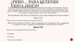 La misión de Jesús, y ciertamente el propósito de su ministerio, fue redimir a la humanidad. Vino para
morir por los pecados del hombre, dando lugar al perdón de Dios y dejándonos con la esperanza de vida
eterna. Mientras llegaba el tiempo de su muerte en la cruz y de la resurrección tres días después, Jesús
anduvo enseñando y predicando sobre el reino de Dios y la necesidad de que cada persona que arrepintiera
de sus pecados. También bendijo a miles a través de los milagros.
“El respondiendo, dijo: No soy enviado sino a las ovejas perdidas de la casa de Israel.”
Mateo 15:24
Vemos en que consistió el ministerio terrenal de Jesús:
“Recorría Jesús todas las ciudades y aldeas, enseñando en las sinagogas de ellos, y predicando
el evangelio del reino, y sanando toda enfermedad y toda dolencia en el pueblo.”
Mateo 9:35
Son tres cosas principales las que Jesús hizo:
1. Enseñar
2. Predicar
3. Sanar a los enfermos
 