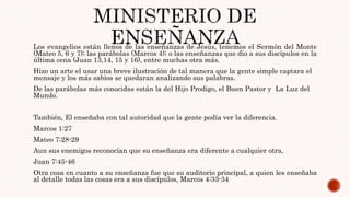 Los evangelios están llenos de las enseñanzas de Jesús, tenemos el Sermón del Monte
(Mateo 5, 6 y 7); las parábolas (Marcos 4); o las enseñanzas que dio a sus discípulos en la
última cena (Juan 13,14, 15 y 16), entre muchas otra más.
Hizo un arte el usar una breve ilustración de tal manera que la gente simple captara el
mensaje y los más sabios se quedaran analizando sus palabras.
De las parábolas más conocidas están la del Hijo Prodigo, el Buen Pastor y La Luz del
Mundo.
También, El enseñaba con tal autoridad que la gente podía ver la diferencia.
Marcos 1:27
Mateo 7:28-29
Aun sus enemigos reconocían que su enseñanza era diferente a cualquier otra,
Juan 7:45-46
Otra cosa en cuanto a su enseñanza fue que su auditorio principal, a quien les enseñaba
al detalle todas las cosas era a sus discípulos, Marcos 4:33-34
 
