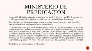 Lucas 4:16-21, Jesús cita esta profecía de Isaías 61:1-2, en la cual Él afirma que es
el Mesías, cuando dice: “Hoy se cumple esta escritura delante de ustedes.”
Recordemos que Jesús empezó su ministerio predicando en la tierra de Zabulón y
Neftalí tal como se había profetizado en Isaías 9:1-2:
“Cuando Jesús oyó que Juan estaba preso, volvió a Galilea; y dejando a Nazaret,
vino y habitó en Capernaum, ciudad marítima, en la región de Zabulón y de Neftalí,
para que se cumpliese lo dicho por el profeta Isaías, cuando dijo: Tierra de Zabulón
y tierra de Neftalí, camino del mar, al otro lado del Jordán, Galilea de los gentiles; el
pueblo asentado en tinieblas vio gran luz; y a los asentados en región de sombra de
muerte, luz les resplandeció. Desde entonces comenzó Jesús a predicar, y a decir:
Arrepentíos, porque el reino de los cielos se ha acercado” (Mateo 4:12-17).
Jesús tuvo un ministerio de predicación.
 