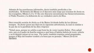 Además de las enseñanzas informales, Jesús también predicaba a las
multitudes. El Sermón del Monte es el discurso más largo que tenemos de Jesús en
los evangelios, (Mateo 5, 6 y 7); En este discurso encontramos las bienaventuranzas,
el Padre Nuestro y la definición de un verdadero siervo de Dios.
Otro conocido sermón de Jesús es el de Mateo 24 donde habla de los últimos
tiempos. Es Jesús quien nos dejó con la siguiente advertencia, la cual es similar a
la que da en la parábola de las diez vírgenes:
“Velad, pues, porque no sabéis a qué hora ha de venir vuestro Señor. Pero sabed
esto, que si el padre de familia supiera a qué hora el ladrón habría de venir, velaría
y no lo dejaría entrar en su casa. Por tanto, también vosotros estad preparados,
porque el Hijo del hombre vendrá a la hora que no pensáis.”-Mateo 24:42-44
(RVR95).
 