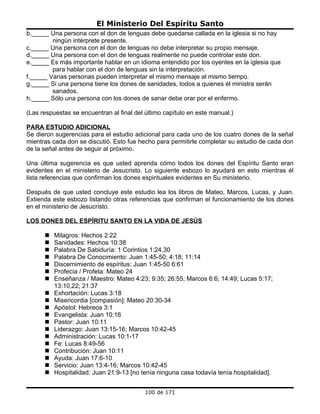 El Ministerio Del Espíritu Santo
b._____ Una persona con el don de lenguas debe quedarse callada en la iglesia si no hay
         ningún intérprete presente.
c._____ Una persona con el don de lenguas no debe interpretar su propio mensaje.
d._____ Una persona con el don de lenguas realmente no puede controlar este don.
e._____ Es más importante hablar en un idioma entendido por los oyentes en la iglesia que
         para hablar con el don de lenguas sin la interpretación.
f._____ Varias personas pueden interpretar el mismo mensaje al mismo tiempo.
g._____ Si una persona tiene los dones de sanidades, todos a quienes él ministra serán
         sanados.
h._____ Sólo una persona con los dones de sanar debe orar por el enfermo.

(Las respuestas se encuentran al final del último capítulo en este manual.)

PARA ESTUDIO ADICIONAL
Se dieron sugerencias para el estudio adicional para cada uno de los cuatro dones de la señal
mientras cada don se discutió. Esto fue hecho para permitirle completar su estudio de cada don
de la señal antes de seguir al próximo.

Una última sugerencia es que usted aprenda cómo todos los dones del Espíritu Santo eran
evidentes en el ministerio de Jesucristo. Lo siguiente esbozo lo ayudará en esto mientras él
lista referencias que confirman los dones espirituales evidentes en Su ministerio.

Después de que usted concluye este estudio lea los libros de Mateo, Marcos, Lucas, y Juan.
Extienda este esbozo listando otras referencias que confirman el funcionamiento de los dones
en el ministerio de Jesucristo.

LOS DONES DEL ESPÍRITU SANTO EN LA VIDA DE JESÚS

         Milagros: Hechos 2:22
         Sanidades: Hechos 10:38
         Palabra De Sabiduría: 1 Corintios 1:24,30
         Palabra De Conocimiento: Juan 1:45-50; 4:18; 11:14
         Discernimiento de espíritus: Juan 1:45-50 6:61
         Profecía / Profeta: Mateo 24
         Enseñanza / Maestro: Mateo 4:23; 9:35; 26:55; Marcos 6:6; 14:49; Lucas 5:17;
          13:10,22; 21:37
         Exhortación: Lucas 3:18
         Misericordia [compasión]: Mateo 20:30-34
         Apóstol: Hebreos 3:1
         Evangelista: Juan 10:16
         Pastor: Juan 10:11
         Liderazgo: Juan 13:15-16; Marcos 10:42-45
         Administración: Lucas 10:1-17
         Fe: Lucas 8:49-56
         Contribución: Juan 10:11
         Ayuda: Juan 17:6-10
         Servicio: Juan 13:4-16; Marcos 10:42-45
         Hospitalidad: Juan 21:9-13 [no tenía ninguna casa todavía tenía hospitalidad].


                                           100 de 171
 