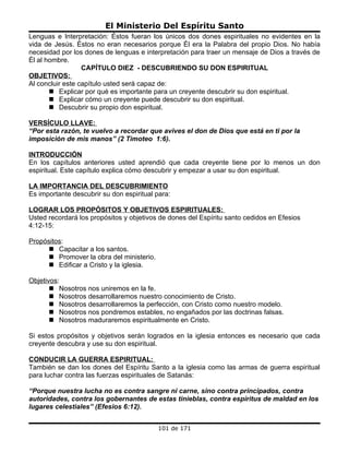 El Ministerio Del Espíritu Santo
Lenguas e Interpretación: Éstos fueran los únicos dos dones espirituales no evidentes en la
vida de Jesús. Éstos no eran necesarios porque Él era la Palabra del propio Dios. No había
necesidad por los dones de lenguas e interpretación para traer un mensaje de Dios a través de
Él al hombre.
                  CAPÍTULO DIEZ - DESCUBRIENDO SU DON ESPIRITUAL
OBJETIVOS:
Al concluir este capítulo usted será capaz de:
        Explicar por qué es importante para un creyente descubrir su don espiritual.
        Explicar cómo un creyente puede descubrir su don espiritual.
        Descubrir su propio don espiritual.

VERSÍCULO LLAVE:
“Por esta razón, te vuelvo a recordar que avives el don de Dios que está en ti por la
imposición de mis manos” (2 Timoteo 1:6).

INTRODUCCIÓN
En los capítulos anteriores usted aprendió que cada creyente tiene por lo menos un don
espiritual. Este capítulo explica cómo descubrir y empezar a usar su don espiritual.

LA IMPORTANCIA DEL DESCUBRIMIENTO
Es importante descubrir su don espiritual para:

LOGRAR LOS PROPÓSITOS Y OBJETIVOS ESPIRITUALES:
Usted recordará los propósitos y objetivos de dones del Espíritu santo cedidos en Efesios
4:12-15:

Propósitos:
      Capacitar a los santos.
      Promover la obra del ministerio.
      Edificar a Cristo y la iglesia.

Objetivos:
        Nosotros nos uniremos en la fe.
        Nosotros desarrollaremos nuestro conocimiento de Cristo.
        Nosotros desarrollaremos la perfección, con Cristo como nuestro modelo.
        Nosotros nos pondremos estables, no engañados por las doctrinas falsas.
        Nosotros maduraremos espiritualmente en Cristo.

Si estos propósitos y objetivos serán logrados en la iglesia entonces es necesario que cada
creyente descubra y use su don espiritual.

CONDUCIR LA GUERRA ESPIRITUAL:
También se dan los dones del Espíritu Santo a la iglesia como las armas de guerra espiritual
para luchar contra las fuerzas espirituales de Satanás:

“Porque nuestra lucha no es contra sangre ni carne, sino contra principados, contra
autoridades, contra los gobernantes de estas tinieblas, contra espíritus de maldad en los
lugares celestiales” (Efesios 6:12).


                                          101 de 171
 