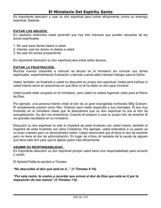 El Ministerio Del Espíritu Santo
Es importante descubrir y usar su don espiritual para luchar eficazmente contra su enemigo
espiritual, Satanás.


EVITAR LOS ABUSOS:
En capítulos anteriores usted aprendió que hay tres maneras que pueden abusarse de los
dones espirituales:

1. No usar esos dones dados a usted.
2. Intentar usar los dones no dados a usted.
3. No usar los dones propiamente.

Es importante descubrir su don espiritual para evitar estos abusos.

EVITAR LA FRUSTRACIÓN:
Muchos nuevos creyentes a menudo se lanzan en el ministerio sin conocer sus dones
espirituales, experimentando frustración y derrota cuando ellos intentan trabajar para el Señor.

Usted, también, se frustrará si usted no descubre su propio don espiritual. Usted será ineficaz si
usted intenta servir en posiciones en que Dios no le ha dado un don para ministrar.

Usted puede estar ocupado en el ministerio, pero usted no estará logrando nada para el Reino
de Dios.

Por ejemplo, una persona intentó imitar el don de un gran evangelista nombrado Billy Graham.
Él simplemente predicó como Rev. Graham pero nadie respondió a sus mensajes. Él era muy
frustrado en el ministerio hasta que él descubriera que su don espiritual no era el don de
evangelización. Su don era enseñanza. Cuando él empezó a usar su propio don de enseñar él
vio grandes resultados en su ministerio.

Descubrir su don espiritual no sólo lo impedirá de estar frustrado con usted mismo, también lo
impedirá de estar frustrado con otros Cristianos. Por ejemplo, usted entenderá si su pastor es
un buen maestro pero un administrador pobre. Usted reconocerá que él tiene el don de enseñar
pero no tiene el don de administración. En lugar de crítica, él necesita de la ayuda de alguien
que tiene este don para que la iglesia opere más eficazmente.

ASUMIR SU RESPONSABILIDAD:
Es importante descubrir su don espiritual porque usted tiene una responsabilidad para avivarlo
y usarlo.

El Apóstol Pablo le escribió a Timoteo:

“No descuides el don que está en ti...” (1 Timoteo 4:14).

“Por esta razón, te vuelvo a recordar que avives el don de Dios que está en ti por la
imposición de mis manos” (2 Timoteo 1:6).




                                           102 de 171
 