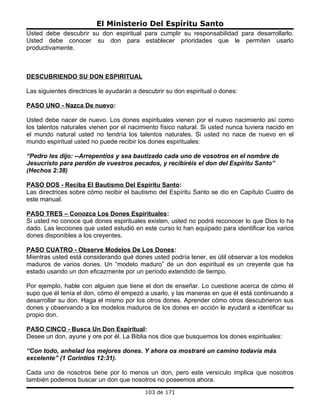 El Ministerio Del Espíritu Santo
Usted debe descubrir su don espiritual para cumplir su responsabilidad para desarrollarlo.
Usted debe conocer su don para establecer prioridades que le permiten usarlo
productivamente.



DESCUBRIENDO SU DON ESPIRITUAL

Las siguientes directrices le ayudarán a descubrir su don espiritual o dones:

PASO UNO - Nazca De nuevo:

Usted debe nacer de nuevo. Los dones espirituales vienen por el nuevo nacimiento así como
los talentos naturales vienen por el nacimiento físico natural. Si usted nunca tuviera nacido en
el mundo natural usted no tendría los talentos naturales. Si usted no nace de nuevo en el
mundo espiritual usted no puede recibir los dones espirituales:

“Pedro les dijo: --Arrepentíos y sea bautizado cada uno de vosotros en el nombre de
Jesucristo para perdón de vuestros pecados, y recibiréis el don del Espíritu Santo”
(Hechos 2:38)

PASO DOS - Reciba El Bautismo Del Espíritu Santo:
Las directrices sobre cómo recibir el bautismo del Espíritu Santo se dio en Capítulo Cuatro de
este manual.

PASO TRES – Conozca Los Dones Espirituales:
Si usted no conoce qué dones espirituales existen, usted no podrá reconocer lo que Dios lo ha
dado. Las lecciones que usted estudió en este curso lo han equipado para identificar los varios
dones disponibles a los creyentes.

PASO CUATRO - Observe Modelos De Los Dones:
Mientras usted está considerando qué dones usted podría tener, es útil observar a los modelos
maduros de varios dones. Un “modelo maduro” de un don espiritual es un creyente que ha
estado usando un don eficazmente por un período extendido de tiempo.

Por ejemplo, hable con alguien que tiene el don de enseñar. Lo cuestione acerca de cómo él
supo que él tenía el don, cómo él empezó a usarlo, y las maneras en que él está continuando a
desarrollar su don. Haga el mismo por los otros dones. Aprender cómo otros descubrieron sus
dones y observando a los modelos maduros de los dones en acción le ayudará a identificar su
propio don.

PASO CINCO - Busca Un Don Espiritual:
Desee un don, ayune y ore por él. La Biblia nos dice que busquemos los dones espirituales:

“Con todo, anhelad los mejores dones. Y ahora os mostraré un camino todavía más
excelente” (1 Corintios 12:31).

Cada uno de nosotros tiene por lo menos un don, pero este versículo implica que nosotros
también podemos buscar un don que nosotros no poseemos ahora.
                                           103 de 171
 