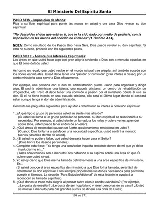El Ministerio Del Espíritu Santo

PASO SEIS – Imposición de Manos:
Pida a su líder espiritual para poner las manos en usted y ore para Dios revelar su don
espiritual:

“No descuides el don que está en ti, que te ha sido dado por medio de profecía, con la
imposición de las manos del concilio de ancianos” (1 Timoteo 4.14).

NOTA: Como resultado de los Pasos Uno hasta Seis, Dios puede revelar su don espiritual. Si
esto no sucede, proceda con los siguientes pasos.

PASO SIETE - Analice Sus Intereses Espirituales:
Las áreas en que usted hace algo con gran alegría sirviendo a Dios son a menudo aquellas en
que Él tiene dotado usted.

Así como un regalo que usted recibe en el mundo natural trae alegría, así también sucede con
los dones espirituales. Usted debe tener una “pasión” o “comisión” [gran interés o deseo] por un
cierto ministerio para servir a Dios eficazmente.

Por ejemplo, una persona con el don de administración puede usarlo para organizar y dirigir
algo. Él podría administrar una iglesia, una escuela cristiana, un centro de rehabilitación de
drogadictos, etc. Pero él debe tener una comisión o pasión por el ministerio dónde él usa su
don. Si él no tiene interés en una escuela cristiana, ella será el último lugar donde él deseará
estar aunque tenga el don de administración.

Conteste las preguntas siguientes para ayudar a determinar su interés o comisión espiritual:

1. ¿A qué tipo o grupo de personas usted se siente más atraído?
     (Si usted se llama a un grupo particular de personas, su don espiritual se relacionará a su
     necesidad. Por ejemplo, si usted siente un llamado a los niños y quiere verles aprender
     sobre Dios, usted puede tener el don de enseñar).
2. ¿Qué áreas de necesidad causan un fuerte apasionamiento emocional en usted?
     (Cuando Dios lo llama a satisfacer una necesidad específica, usted sentirá a menudo
     fuertes pasiones dentro de usted).
3. ¿Si usted no pudiera fallar, qué usted desearía hacer para el Señor?
      (Dios honra los deseos personales).
4. Complete esta frase: “Yo tengo una convicción inquieta creciente dentro de mí que yo debo
     involucrarme en..."
    (Tales convicciones son a menudo Dios hablando a su espíritu sobre una área en que Él
   quiere que usted sirva).
5. Yo estoy cierto que Dios me ha llamado definitivamente a una área específica de ministerio.
   Es...
   (Si usted conoce el área específica de ministerio a que Dios lo ha llamado, será fácil de
   determinar su don espiritual. Dios siempre proporciona los dones necesarios para permitirle
   cumplir el llamado. La sección “Para Estudio Adicional” de esta lección le ayudará a
   reconocer su llamado espiritual).
6. ¿Qué dones le traen más alegría al pensar sobre ellos o cando usándolos? (Por ejemplo,
     ¿Le gusta de enseñar? ¿Le gusta de ser hospitalario y tener personas en su casa? ¿Usted
     se mueve a menudo para dar grandes sumas de dinero a la obra de Dios?)
                                           104 de 171
 