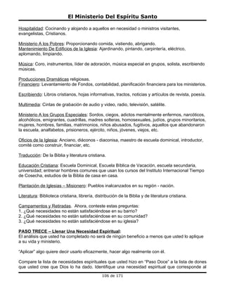 El Ministerio Del Espíritu Santo

Hospitalidad: Cocinando y alojando a aquellos en necesidad o ministros visitantes,
evangelistas, Cristianos.

Ministerio A los Pobres: Proporcionando comida, vistiendo, abrigando.
Mantenimiento De Edificios de la Iglesia: Ajardinando, pintando, carpintería, eléctrico,
aplomando, limpiando.

Música: Coro, instrumentos, líder de adoración, música especial en grupos, solista, escribiendo
músicas.

Producciones Dramáticas religiosas.
Financiero: Levantamiento de Fondos, contabilidad, planificación financiera para los ministerios.

Escribiendo: Libros cristianos, hojas informativas, tractos, noticias y artículos de revista, poesía.

Multimedia: Cintas de grabación de audio y video, radio, televisión, satélite.

Ministerio A los Grupos Especiales: Sordos, ciegos, adictos mentalmente enfermos, narcóticos,
alcohólicos, emigrantes, cuadrillas, madres solteras, homosexuales, judíos, grupos minoritarios,
mujeres, hombres, familias, matrimonios, niños abusados, fugitivos, aquellos que abandonaron
la escuela, analfabetos, prisioneros, ejército, niños, jóvenes, viejos, etc.

Oficios de la Iglesia: Anciano, diáconos - diaconisa, maestro de escuela dominical, introductor,
comité como construir, financiar, etc.

Traducción: De la Biblia y literatura cristiana.

Educación Cristiana: Escuela Dominical, Escuela Bíblica de Vacación, escuela secundaria,
universidad; entrenar hombres comunes que usan los cursos del Instituto Internacional Tiempo
de Cosecha, estudios de la Biblia de casa en casa.

Plantación de Iglesias – Misionero: Pueblos inalcanzados en su región - nación.

Literatura: Biblioteca cristiana, librería, distribución de la Biblia y de literatura cristiana.

Campamentos y Retiradas. Ahora, conteste estas preguntas:
1. ¿Qué necesidades no están satisfaciéndose en su barrio?
2. ¿Qué necesidades no están satisfaciéndose en su comunidad?
3. ¿Qué necesidades no están satisfaciéndose en su iglesia?

PASO TRECE – Llenar Una Necesidad Espiritual:
El análisis que usted ha completado no será de ningún beneficio a menos que usted lo aplique
a su vida y ministerio.

“Aplicar” algo quiere decir usarlo eficazmente, hacer algo realmente con él.

Compare la lista de necesidades espirituales que usted hizo en “Paso Doce” a la lista de dones
que usted cree que Dios lo ha dado. Identifique una necesidad espiritual que corresponde al
                                               106 de 171
 
