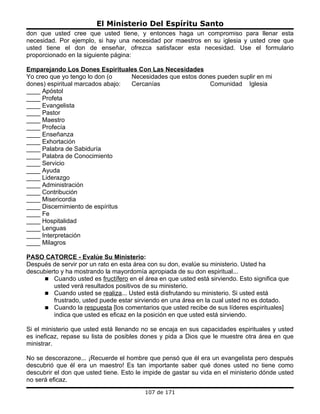 El Ministerio Del Espíritu Santo
don que usted cree que usted tiene, y entonces haga un compromiso para llenar esta
necesidad. Por ejemplo, si hay una necesidad por maestros en su iglesia y usted cree que
usted tiene el don de enseñar, ofrezca satisfacer esta necesidad. Use el formulario
proporcionado en la siguiente página:

Emparejando Los Dones Espirituales Con Las Necesidades
Yo creo que yo tengo lo don (o    Necesidades que estos dones pueden suplir en mi
dones) espiritual marcados abajo: Cercanías                Comunidad Iglesia
____ Apóstol
____ Profeta
____ Evangelista
____ Pastor
____ Maestro
____ Profecía
____ Enseñanza
____ Exhortación
____ Palabra de Sabiduría
____ Palabra de Conocimiento
____ Servicio
____ Ayuda
____ Liderazgo
____ Administración
____ Contribución
____ Misericordia
____ Discernimiento de espíritus
____ Fe
____ Hospitalidad
____ Lenguas
____ Interpretación
____ Milagros

PASO CATORCE - Evalúe Su Ministerio:
Después de servir por un rato en esta área con su don, evalúe su ministerio. Usted ha
descubierto y ha mostrando la mayordomía apropiada de su don espiritual...
      Cuando usted es fructífero en el área en que usted está sirviendo. Esto significa que
         usted verá resultados positivos de su ministerio.
      Cuando usted se realiza... Usted está disfrutando su ministerio. Si usted está
         frustrado, usted puede estar sirviendo en una área en la cual usted no es dotado.
      Cuando la respuesta [los comentarios que usted recibe de sus líderes espirituales]
         indica que usted es eficaz en la posición en que usted está sirviendo.

Si el ministerio que usted está llenando no se encaja en sus capacidades espirituales y usted
es ineficaz, repase su lista de posibles dones y pida a Dios que le muestre otra área en que
ministrar.

No se descorazone... ¡Recuerde el hombre que pensó que él era un evangelista pero después
descubrió que él era un maestro! Es tan importante saber qué dones usted no tiene como
descubrir el don que usted tiene. Esto le impide de gastar su vida en el ministerio dónde usted
no será eficaz.
                                          107 de 171
 
