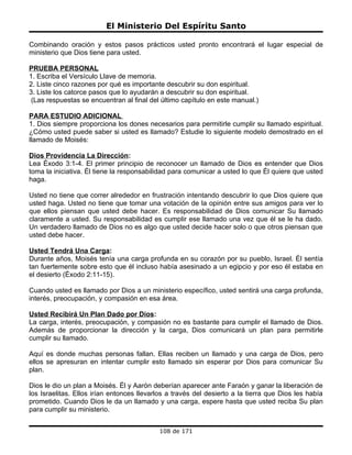 El Ministerio Del Espíritu Santo

Combinando oración y estos pasos prácticos usted pronto encontrará el lugar especial de
ministerio que Dios tiene para usted.

PRUEBA PERSONAL
1. Escriba el Versículo Llave de memoria.
2. Liste cinco razones por qué es importante descubrir su don espiritual.
3. Liste los catorce pasos que lo ayudarán a descubrir su don espiritual.
 (Las respuestas se encuentran al final del último capítulo en este manual.)

PARA ESTUDIO ADICIONAL
1. Dios siempre proporciona los dones necesarios para permitirle cumplir su llamado espiritual.
¿Cómo usted puede saber si usted es llamado? Estudie lo siguiente modelo demostrado en el
llamado de Moisés:

Dios Providencia La Dirección:
Lea Éxodo 3:1-4. El primer principio de reconocer un llamado de Dios es entender que Dios
toma la iniciativa. Él tiene la responsabilidad para comunicar a usted lo que Él quiere que usted
haga.

Usted no tiene que correr alrededor en frustración intentando descubrir lo que Dios quiere que
usted haga. Usted no tiene que tomar una votación de la opinión entre sus amigos para ver lo
que ellos piensan que usted debe hacer. Es responsabilidad de Dios comunicar Su llamado
claramente a usted. Su responsabilidad es cumplir ese llamado una vez que él se le ha dado.
Un verdadero llamado de Dios no es algo que usted decide hacer solo o que otros piensan que
usted debe hacer.

Usted Tendrá Una Carga:
Durante años, Moisés tenía una carga profunda en su corazón por su pueblo, Israel. Él sentía
tan fuertemente sobre esto que él incluso había asesinado a un egipcio y por eso él estaba en
el desierto (Éxodo 2:11-15).

Cuando usted es llamado por Dios a un ministerio específico, usted sentirá una carga profunda,
interés, preocupación, y compasión en esa área.

Usted Recibirá Un Plan Dado por Dios:
La carga, interés, preocupación, y compasión no es bastante para cumplir el llamado de Dios.
Además de proporcionar la dirección y la carga, Dios comunicará un plan para permitirle
cumplir su llamado.

Aquí es donde muchas personas fallan. Ellas reciben un llamado y una carga de Dios, pero
ellos se apresuran en intentar cumplir esto llamado sin esperar por Dios para comunicar Su
plan.

Dios le dio un plan a Moisés. Él y Aarón deberían aparecer ante Faraón y ganar la liberación de
los Israelitas. Ellos irían entonces llevarlos a través del desierto a la tierra que Dios les había
prometido. Cuando Dios le da un llamado y una carga, espere hasta que usted reciba Su plan
para cumplir su ministerio.


                                           108 de 171
 