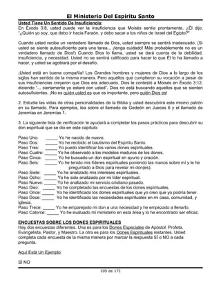 El Ministerio Del Espíritu Santo
Usted Tiene Un Sentido De Insuficiencia:
En Éxodo 3:8, usted puede ver la insuficiencia que Moisés sentía prontamente. ¿Él dijo,
“¿Quién yo soy, que debo ir hacia Faraón, y debo sacar a los niños de Israel del Egipto?"

Cuando usted recibe un verdadero llamado de Dios, usted siempre se sentirá inadecuado. (Si
usted se siente autosuficiente para una tarea... ¡tenga cuidado! Más probablemente no es un
verdadero llamado de Dios!) Cuando Dios lo llama, usted se dará cuenta de la debilidad,
insuficiencia, y necesidad. Usted no se sentirá calificado para hacer lo que Él lo ha llamado a
hacer, y usted se agobiará por el desafío.

¡Usted está en buena compañía! Los Grandes hombres y mujeres de Dios a lo largo de los
siglos han sentido de la misma manera. Pero aquellos que cumplieron su vocación a pesar de
sus insuficiencias creyeron que Dios era adecuado. Dios le contestó a Moisés en Éxodo 3:12,
diciendo “... ciertamente yo estaré con usted”. Dios no está buscando aquellos que se sienten
autosuficientes. ¡No es quién usted es que es importante, pero quién Dios es!

2. Estudie las vidas de otras personalidades de la Biblia y usted descubrirá este mismo patrón
en su llamado. Para ejemplos, lea sobre el llamado de Gedeón en Jueces 6 y el llamado de
Jeremías en Jeremías 1.

3. La siguiente lista de verificación le ayudará a completar los pasos prácticos para descubrir su
don espiritual que se dio en este capítulo:

Paso Uno:    _____ Yo he nacido de nuevo.
Paso Dos:    _____ Yo he recibido el bautismo del Espíritu Santo.
Paso Tres: _____ Yo puedo identificar los varios dones espirituales.
Paso Cuatro: _____ Yo he observado a los modelos maduros de los dones.
Paso Cinco: _____ Yo he buscado un don espiritual en ayuno y oración.
Paso Seis: _____ Yo he tenido mis líderes espirituales poniendo las manos sobre mí y le he
                        preguntado a Dios para revelar mi don(es).
Paso Siete: _____ Yo he analizado mis intereses espirituales.
Paso Ocho: _____ Yo he sido analizado por mi líder espiritual.
Paso Nueve: _____ Yo he analizado mi servicio cristiano pasado.
Paso Diez: _____ Yo he completado las encuestas de los dones espirituales.
Paso Once: _____ Yo he identificado los dones espirituales que yo creo que yo podría tener.
Paso Doce: _____ Yo he identificado las necesidades espirituales en mi casa, comunidad, y
iglesia.
Paso Trece: _____ Yo he emparejado mi don a una necesidad y he empezado a llenarlo.
Paso Catorce: _____ Yo he evaluado mi ministerio en esta área y lo he encontrado ser eficaz.

ENCUESTAS SOBRE LOS DONES ESPIRITUALES
Hay dos encuestas diferentes. Una es para los Dones Especiales de Apóstol, Profeta,
Evangelista, Pastor, y Maestro. La otra es para los Dones Espirituales restantes. Usted
completa cada encuesta de la misma manera por marcar la respuesta SÍ o NO a cada
pregunta.

Aquí Está Un Ejemplo:

SÍ NO
                                           109 de 171
 