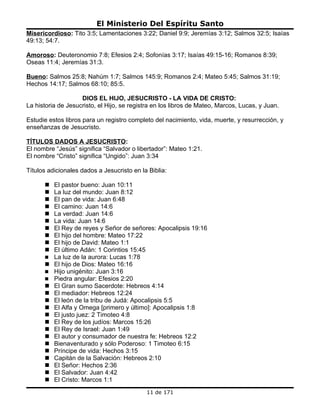 El Ministerio Del Espíritu Santo
Misericordioso: Tito 3:5; Lamentaciones 3:22; Daniel 9:9; Jeremías 3:12; Salmos 32:5; Isaías
49:13; 54:7.

Amoroso: Deuteronomio 7:8; Efesios 2:4; Sofonías 3:17; Isaías 49:15-16; Romanos 8:39;
Oseas 11:4; Jeremías 31:3.

Bueno: Salmos 25:8; Nahúm 1:7; Salmos 145:9; Romanos 2:4; Mateo 5:45; Salmos 31:19;
Hechos 14:17; Salmos 68:10; 85:5.

                    DIOS EL HIJO, JESUCRISTO - LA VIDA DE CRISTO:
La historia de Jesucristo, el Hijo, se registra en los libros de Mateo, Marcos, Lucas, y Juan.

Estudie estos libros para un registro completo del nacimiento, vida, muerte, y resurrección, y
enseñanzas de Jesucristo.

TÍTULOS DADOS A JESUCRISTO:
El nombre “Jesús” significa “Salvador o libertador”: Mateo 1:21.
El nombre “Cristo” significa “Ungido”: Juan 3:34

Títulos adicionales dados a Jesucristo en la Biblia:

         El pastor bueno: Juan 10:11
         La luz del mundo: Juan 8:12
         El pan de vida: Juan 6:48
         El camino: Juan 14:6
         La verdad: Juan 14:6
         La vida: Juan 14:6
         El Rey de reyes y Señor de señores: Apocalipsis 19:16
         El hijo del hombre: Mateo 17:22
         El hijo de David: Mateo 1:1
         El último Adán: 1 Corintios 15:45
         La luz de la aurora: Lucas 1:78
         El hijo de Dios: Mateo 16:16
         Hijo unigénito: Juan 3:16
         Piedra angular: Efesios 2:20
         El Gran sumo Sacerdote: Hebreos 4:14
         El mediador: Hebreos 12:24
         El león de la tribu de Judá: Apocalipsis 5:5
         El Alfa y Omega [primero y último]: Apocalipsis 1:8
         El justo juez: 2 Timoteo 4:8
         El Rey de los judíos: Marcos 15:26
         El Rey de Israel: Juan 1:49
         El autor y consumador de nuestra fe: Hebreos 12:2
         Bienaventurado y sólo Poderoso: 1 Timoteo 6:15
         Príncipe de vida: Hechos 3:15
         Capitán de la Salvación: Hebreos 2:10
         El Señor: Hechos 2:36
         El Salvador: Juan 4:42
         El Cristo: Marcos 1:1
                                            11 de 171
 