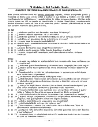 El Ministerio Del Espíritu Santo
         LOS DONES ESPECIALES (LA ENCUESTA DE LOS DONES ESPECIALES: )

Esta prueba particular sobre los “Dones Especiales” (apóstol, profeta, evangelista, pastor, y
maestro) se diseña para ayudar usted a evaluar si sus deseos y modelos de vida están
manifestando las calificaciones y características de estas personas dotadas. Mientras esta
prueba puede ser útil, no puede ser considerada conclusiva. Usted debe cuidadosamente
evaluar el llamado interior de Dios, el uso incesante y eficaz del don, y la confirmación de ese
don por otros miembros del cuerpo de Cristo.

SÍ   NO
()   () 1. ¿Usted cree que Dios está llamándolo a un lugar de liderazgo?
()   () 2. ¿Usted ha deseado alguna vez ser un misionero?
()   () 3. ¿Usted cree que Dios le ha dado la habilidad para ser un portavoz público?
()   () 4. ¿Usted tiene un gran deseo de dar testimonio no-creyentes?
()   () 5. ¿Le gusta pasar tiempo estudiando la Biblia?
()   () 6. Usted ha tenido un deseo incesante de estar en el ministerio de la Palabra de Dios en
           tiempo integral?
()   () 7. ¿Le gusta de mover de lugar a lugar frecuentemente?
()   () 8. ¿Usted se siente capaz de hablar delante de públicos grandes?
()   () 9. ¿Le gusta compartir el Evangelio con incrédulos más que enseñar y entrenar
           cristianos?

SÍ NO
() () 10. ¿Le gusta más trabajar en una iglesia local que moverse a otro lugar con las nuevas
        oportunidades?
() () 11. ¿Usted cree que su fondo familiar y casamiento sería un ejemplo para otros seguir?
() () 12. ¿Usted se siente dotado por lo que se refiere a los líderes en vías de desarrollo en
        la iglesia?
() () 13. ¿Cuando usted ve condiciones y situaciones que no son correctas, usted desea
        estar involucrado corrigiéndolas?
() () 14. ¿Dar testimonio a los incrédulos es fácil para usted?
() () 15. ¿Usted disfruta de relaciones con personas con quienes usted no es bien enterado?
() () 16. ¿Habría otras personas que lo conocen bien que lo describen como una persona
        paciente y amable?
() () 17. ¿Usted ya ha empezado un ministerio para el Señor y lo miró crecer al punto que
        otros fueron entrenados para hacer lo que usted estaba haciendo?
() () 18. ¿Frecuentemente usted se da cuenta de tener un espíritu de intrepidez al querer
        hablar la Palabra de Dios a las personas y situaciones dónde se necesita?
() () 19. ¿Usted da testimonio más a causa de un deseo o por responsabilidad y deber?
() () 20. ¿Le gusta trabajar con personas, tratando con sus problemas personales, cargas, y
        preguntas, más que dejar otros tomar esta responsabilidad?
() () 21. ¿Usted se describiría como una persona bien-disciplinada?
() () 22. ¿Usted hallaría fácil ir y vivir en otro cultura o país?
() () 23. ¿Otros creyentes comentan que cuando usted habla la Palabra de Dios a las
        personas ellas se sienten convencidas?
() () 24. ¿Cualquiera ya ha compartido alguna vez con usted que usted parece ser dotado a
        la evangelización?
() () 25. ¿Le gustaría tener un ministerio de instrucción regular que involucrara los creyentes
        en todos los niveles de madurez?
                                           111 de 171
 
