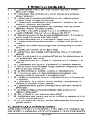 El Ministerio Del Espíritu Santo
()   ()   26. ¿Usted le describe como una persona de hospitalidad que disfruta en tener
            personas en su casa?
()   ()   27. ¿Para usted es relativamente fácil perseverar en medio de las circunstancias
            difíciles y cambiantes?
()   ()   28. ¿Usted se halla agresivo al compartir la Palabra de Dios con las personas en
            necesidad en lugar de esperar ser preguntado?
()   ()   29. ¿Usted encuentra un interés mayor e involucra alcanzar los no-salvos para Cristo
            enseñando y entrenando a los creyentes?
()   ()   30. ¿Usted siente una carga para entrenar a los creyentes en cómo usar su dones
            espirituales y ministrar eficazmente al Señor?
()   ()   31. ¿Es usted es una persona que puede vivir con la presión financiera y limitado
            ingreso sin la tensión emocional y un deseo de ganar más dinero?
()   ()   32. ¿Está usted presentemente libre de responsabilidades familiares y financieras que
            podrían impedirlo de moverse a otra cultura o país?
()   ()   33. Es usted más inclinado hacia la conversación en público que en privado?
()   ()   34. ¿Usted se encuentra activamente buscando oportunidades de dar testimonio de
            Cristo?
()   ()   35. ¿Usted se siente cómodo en gastar largas horas en investigación y estudio de la
            Biblia?
()   ()   36. ¿Usted ha sido un Cristiano por más de tres años?
()   ()   37. ¿Usted cree que usted es capaz de ganar personas a Cristo y entrenarlas para
            pastores?
()   ()   38. Usted ha tenido la experiencia en predicar la Palabra de Dios a los grupos que se
            han reunido para oír usted hablar?
()   ()   39. ¿Usted empieza cada día con anticipación y desea compartir el Evangelio con un
            incrédulo?
()   ()   40. ¿Cualquiera le ha dicho alguna vez que usted daría un buen pastor o maestro?
()   ()   41. Usted ha tenido la responsabilidad de manejar una familia o un negocio que otras
            personas dirían que ha tenido éxito?
()   ()   42. ¿Es fácil encontrarse con extraños y se enterar con ellos rápidamente?
()   ()   43. ¿Frecuentemente usted se involucra con los problemas morales en varias
            situaciones, deseando hablar contra lo que está equivocado?
()   ()   44. ¿Usted tiene conversaciones frecuentes con los incrédulos sobre la Persona y obra
            de Jesucristo?
()   ()   45. ¿Usted cree que Dios le ha dado la habilidad de trabajar con las personas y sus
            problemas de una manera positiva y amorosa?
()   ()   46. ¿Usted está convencido que otros creyentes dirían que usted es un líder dotado
            para la iglesia?
()   ()   47. ¿Es fácil para usted pasar las responsabilidades a otros que demuestran
            habilidades de liderazgo?
()   ()   48. ¿Otros lo describirían como un portavoz público eficaz?
()   ()   49. ¿Usted diría que usted tiene una carga para los incrédulos ser salvos que a menudo
            controla lo que usted hace y dice?
()   ()   50. ¿ Le gusta tener la responsabilidad de cuidar de las necesidades espirituales de un
            grupo de personas?

HOJA DE PUNTUACIÓN DE LOS DONES ESPECIALES:
Cuando usted ha terminado la encuesta, complete la próxima página. Para cada pregunta que
usted marcó SÍ en la encuesta, haga una marca en la caja para ese número de la pregunta. NO
                                            112 de 171
 