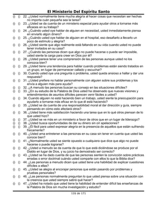 El Ministerio Del Espíritu Santo
()   ()   22. ¿Usted normalmente tiene mucha alegría al hacer cosas que necesitan ser hechas
            no importa cuán pequeña sea la tarea?
()   ()   23. ¿Usted se da cuenta de un ministerio especial para ayudar otros a tornarse más
            eficaces en su trabajo?
()   ()   24. ¿Cuándo usted oye hablar de alguien en necesidad, usted inmediatamente piensa
            en enviarlo algún dinero?
()   ()   25. ¿Cuándo usted oye hablar de alguien en el hospital, eso desafiarlo a llevarlo un
            poco de estímulo y alegría?
()   ()   26. ¿Usted siente que algo realmente está faltando en su vida cuando usted no puede
            tener invitados en su casa?
()   ()   27. ¿Cuándo las personas dicen que algo no puede hacerse o puede ser imposible,
            usted siente la carga para creer en Dios por él?
()   ()   28. ¿Usted parece tener una comprensión de las personas aunque usted no los
            conozca bien?
()   ()   29. ¿Usted tiene una tendencia para hablar cuando problemas están siendo tratados en
            un grupo, en lugar de permanecer callado y escuchar?
()   ()   30. Cuando usted oye una pregunta o problema, usted queda ansioso a hallar y dar una
            respuesta?
()   ()   31. ¿Usted prefiere no hablar personalmente con alguien sobre sus problemas y los
            envía a alguien más para ayuda?
()   ()   32. ¿A menudo las personas buscan su consejo en las situaciones difíciles?
()   ()   33. ¿En su estudio de la Palabra de Dios usted ha observado que nuevas visiones y
            entendimientos de asuntos difíciles parecen venir fáciles a usted?
()   ()   34. Cuando alguien no está haciendo bien un trabajo, usted siente la preocupación para
            ayudarlo a tornarse más eficaz en lo que él está haciendo?
()   ()   35. ¿Usted se da cuenta de una responsabilidad moral al dar dirección y guía, siempre
            pensando en cómo esto afectará otros?
()   ()   36. ¿Usted tiene más satisfacción haciendo una tarea que en lo qué otros piensan de lo
            que usted hizo?
()   ()   37. ¿Usted se ve más en un ministerio a favor de otros que en un lugar de liderazgo?
()   ()   38. ¿Usted busca oportunidades de dar su dinero sin oír apelaciones?
()   ()   39. ¿Él fácil para usted expresar alegría en la presencia de aquellos que están sufriendo
            físicamente?
()   ()   40. ¿Usted ama entretener a las personas en su casa sin tener en cuenta que usted las
            conoce bien?
()   ()   41. ¿Normalmente usted se siente opuesto a cualquiera que dice que algo no puede
            hacerse o puede lograrse?
()   ()   42. ¿Usted a menudo se da cuenta de que lo que está diciéndose se produce por el
            Diablo en lugar de Dios, y su juicio ha demostrado ser correcto?
()   ()   43. ¿Usted se ha dado cuenta de que las personas sienten la convicción sobre prácticas
            erradas o error doctrinal cuándo usted comparte con ellos lo que la Biblia dice?
()   ()   44. ¿Las personas a menudo dicen que usted tiene una habilidad de explicar cuestiones
            difíciles a ellas?
()   ()   45. ¿Usted se alegra al encorajar personas que están pasando por problemas y
            pruebas personales?
()   ()   46. ¿Las personas normalmente preguntan lo que usted piensa sobre una situación con
            la creencia que usted siempre sabrá qué hacer?
()   ()   47. ¿Usted ha notado que usted tiene la habilidad de entender difícil las enseñanzas de
            la Palabra de Dios sin mucha investigación y estudio?
                                             116 de 171
 